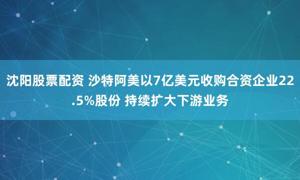沈陽股票配資 沙特阿美以7億美元收購合資企業22.5%股份 持續擴大下游業務