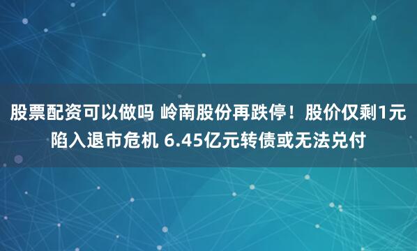 股票配資可以做嗎 嶺南股份再跌停！股價僅剩1元陷入退市危機 6.45億元轉債或無法兌付