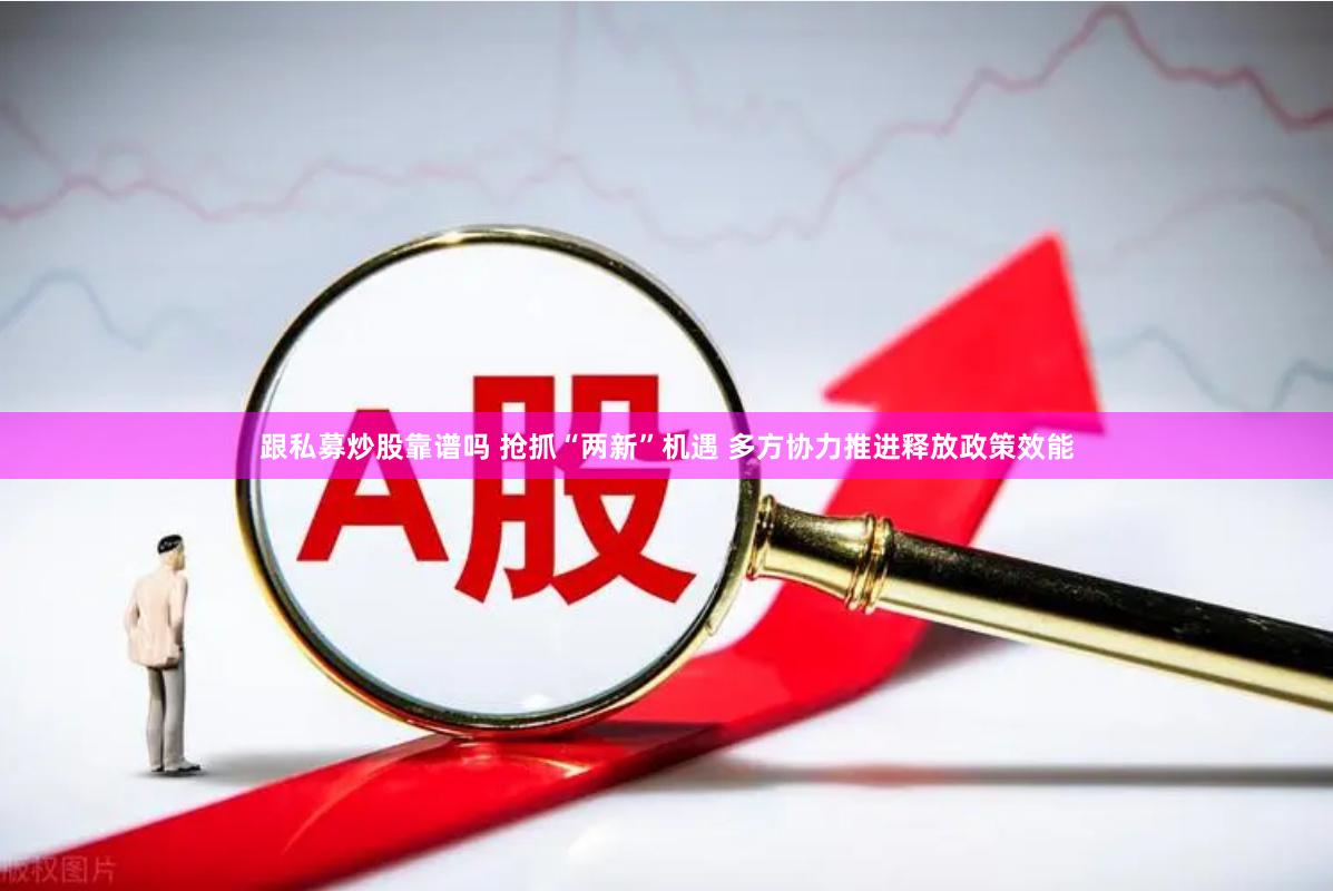 跟私募炒股靠譜嗎 搶抓“兩新”機遇 多方協力推進釋放政策效能