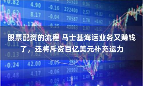 股票配資的流程 馬士基海運業務又賺錢了，還將斥資百億美元補充運力