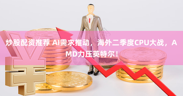 炒股配資推薦 AI需求推動，海外二季度CPU大戰，AMD力壓英特爾！