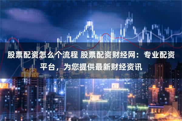股票配資怎么個流程 股票配資財經(jīng)網(wǎng)：專業(yè)配資平臺，為您提供最新財經(jīng)資訊