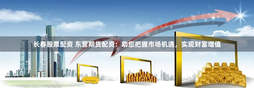 長春股票配資 東營期貨配資：助您把握市場機遇，實現財富增值
